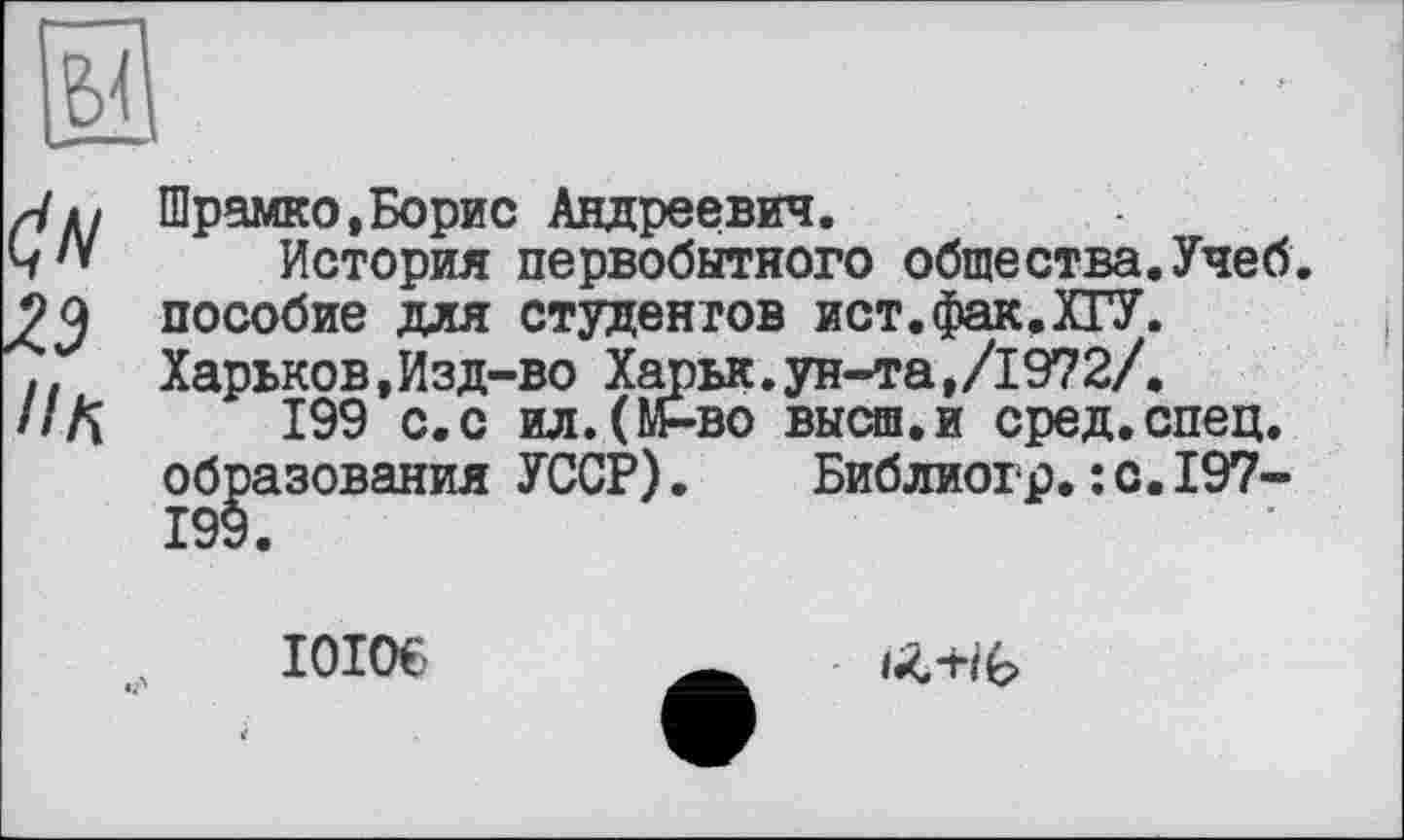 ﻿ün
23
ПК
Шрамко,Борис Андреевич.
История первобытного общества.Учеб, пособие для студентов ист.фак.ХГУ. Харьков,Изд-во Харьк.ун-та,/1972/.
199 с.с ил.(М-во высш.и сред.спец, образования УССР). Библиогр.: с.197-199.
I0I06 Ä